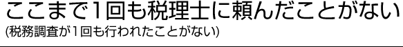 ここまで1回も税理士に頼んだことがない（税務調査が1回も行われたことがない）